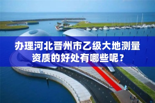 办理河北晋州市乙级大地测量资质的好处有哪些呢?