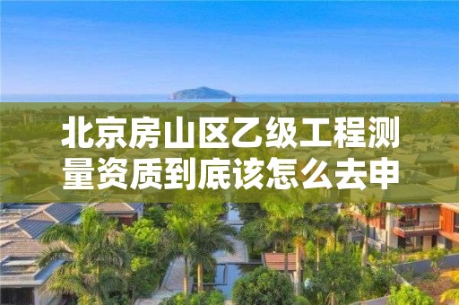 北京房山区乙级工程测量资质到底该怎么去申请?
