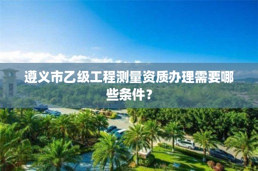 遵义市乙级工程测量资质办理需要哪些条件?