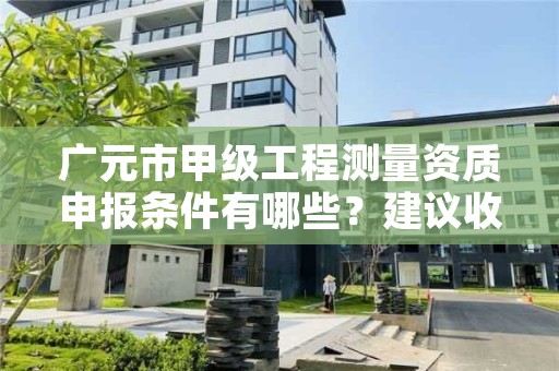 广元市甲级工程测量资质申报条件有哪些?建议收藏!