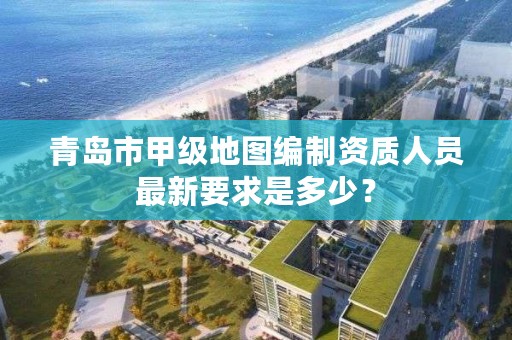 青岛市甲级地图编制资质人员最新要求是多少?