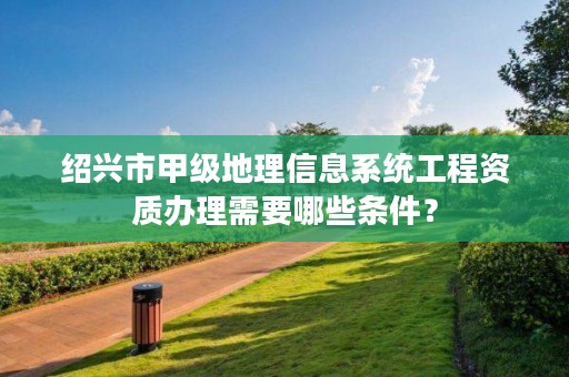 绍兴市甲级地理信息系统工程资质办理需要哪些条件？