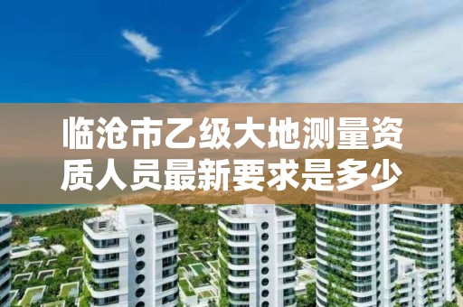 临沧市乙级大地测量资质人员最新要求是多少人个?