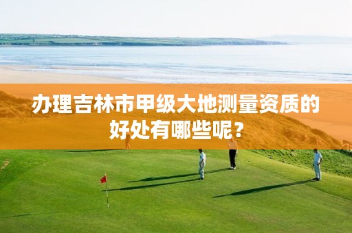 办理吉林市甲级大地测量资质的好处有哪些呢?