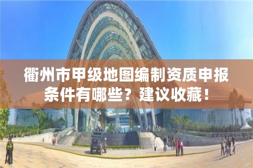 衢州市甲级地图编制资质申报条件有哪些？建议收藏！