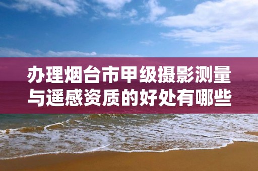 办理烟台市甲级摄影测量与遥感资质的好处有哪些呢?
