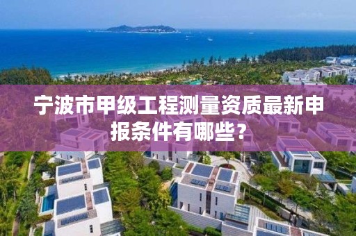 宁波市甲级工程测量资质最新申报条件有哪些？