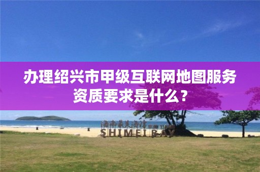 办理绍兴市甲级互联网地图服务资质要求是什么？