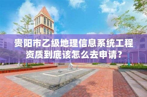 贵阳市乙级地理信息系统工程资质到底该怎么去申请?