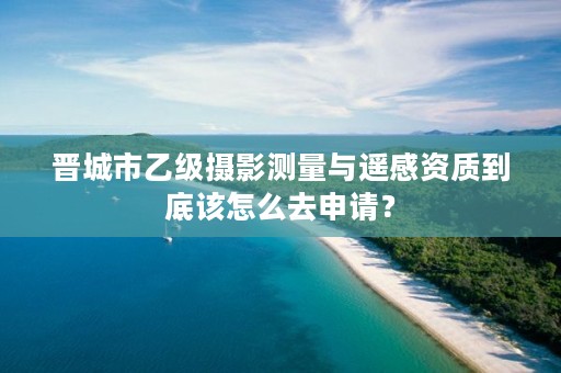 晋城市乙级摄影测量与遥感资质到底该怎么去申请?