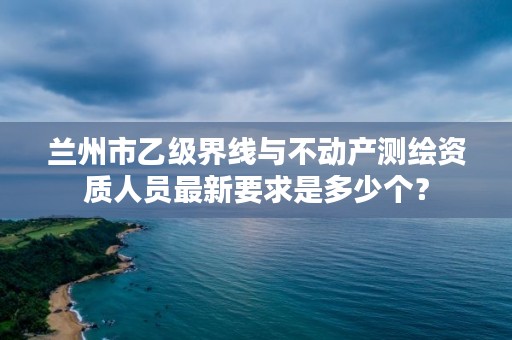 兰州市乙级界线与不动产测绘资质人员最新要求是多少个?