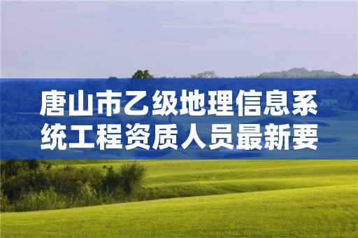唐山市乙级地理信息系统工程资质人员最新要求是多少个?