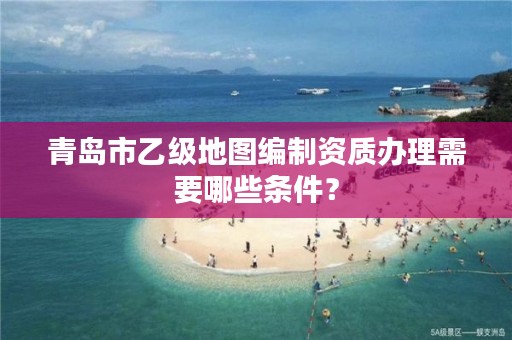 青岛市乙级地图编制资质办理需要哪些条件?