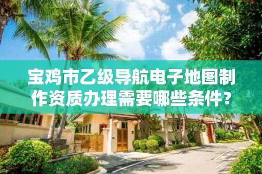 宝鸡市乙级导航电子地图制作资质办理需要哪些条件?