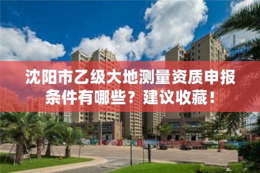 沈阳市乙级大地测量资质申报条件有哪些?建议收藏!