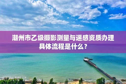 潮州市乙级摄影测量与遥感资质办理具体流程是什么?
