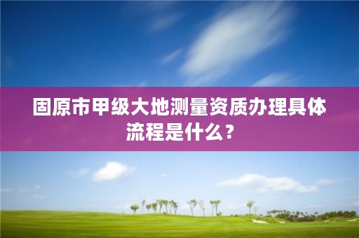 固原市甲级大地测量资质办理具体流程是什么?