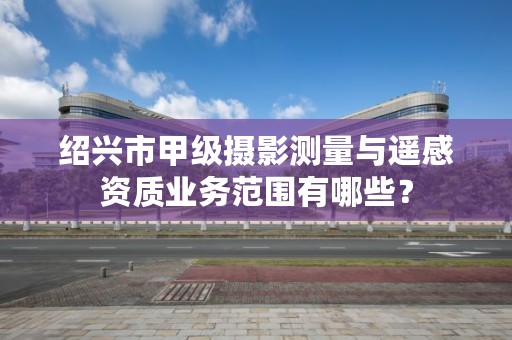 绍兴市甲级摄影测量与遥感资质业务范围有哪些？