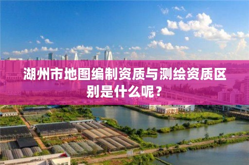 湖州市地图编制资质与测绘资质区别是什么呢？