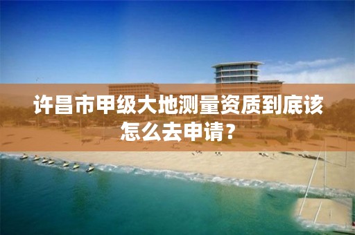 许昌市甲级大地测量资质到底该怎么去申请?