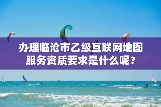 办理临沧市乙级互联网地图服务资质要求是什么呢?