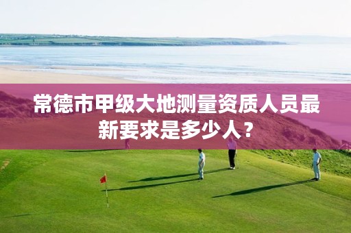 常德市甲级大地测量资质人员最新要求是多少人?