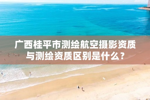 广西桂平市测绘航空摄影资质与测绘资质区别是什么?