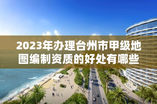 2023年办理台州市甲级地图编制资质的好处有哪些呢？