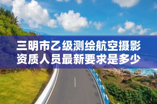 三明市乙级测绘航空摄影资质人员最新要求是多少个?