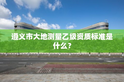 遵义市大地测量乙级资质标准是什么?