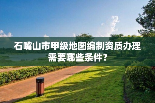 石嘴山市甲级地图编制资质办理需要哪些条件？