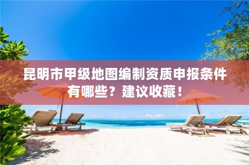 昆明市甲级地图编制资质申报条件有哪些?建议收藏!