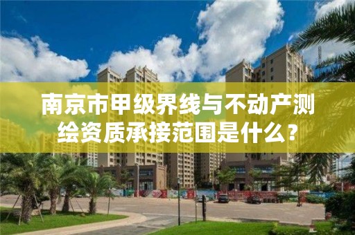 南京市甲级界线与不动产测绘资质承接范围是什么?