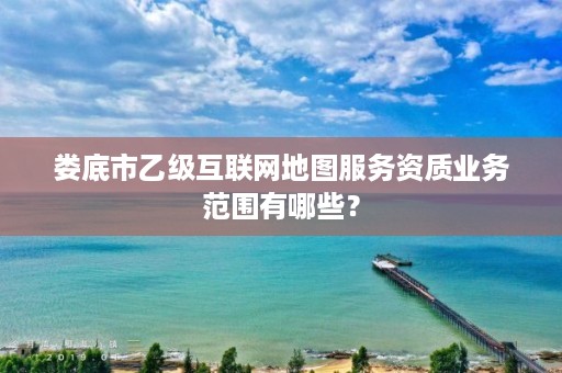 娄底市乙级互联网地图服务资质业务范围有哪些?