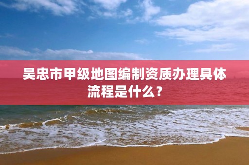 吴忠市甲级地图编制资质办理具体流程是什么?