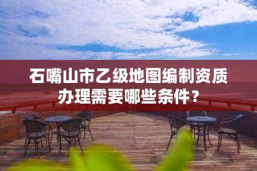 石嘴山市乙级地图编制资质办理需要哪些条件?
