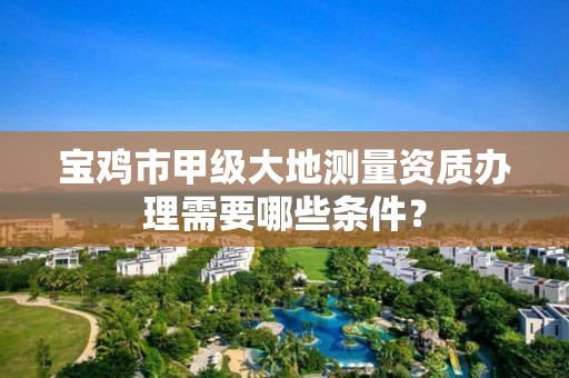 宝鸡市甲级大地测量资质办理需要哪些条件?