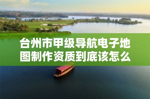 台州市甲级导航电子地图制作资质到底该怎么去申请？