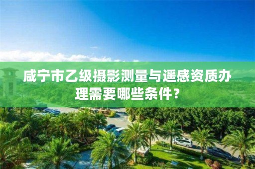 咸宁市乙级摄影测量与遥感资质办理需要哪些条件?