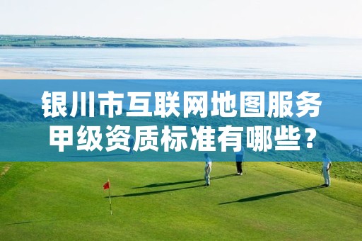 银川市互联网地图服务甲级资质标准有哪些？还不清楚得看过来