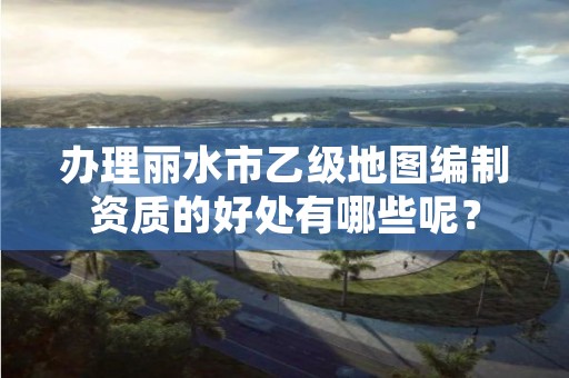 办理丽水市乙级地图编制资质的好处有哪些呢？