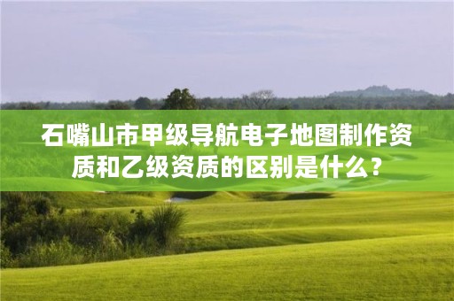 石嘴山市甲级导航电子地图制作资质和乙级资质的区别是什么？