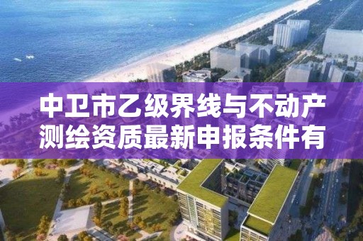 中卫市乙级界线与不动产测绘资质最新申报条件有哪些呢？