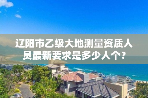 辽阳市乙级大地测量资质人员最新要求是多少人个?