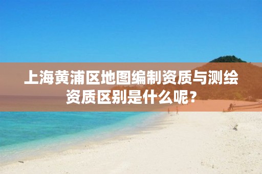 上海黄浦区地图编制资质与测绘资质区别是什么呢?