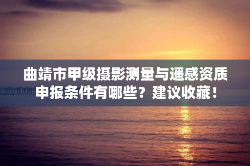 曲靖市甲级摄影测量与遥感资质申报条件有哪些?建议收藏!