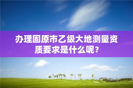 办理固原市乙级大地测量资质要求是什么呢？