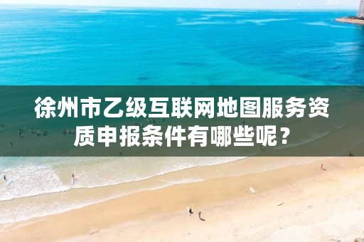 徐州市乙级互联网地图服务资质申报条件有哪些呢?