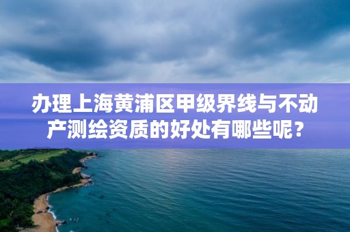 办理上海黄浦区甲级界线与不动产测绘资质的好处有哪些呢?