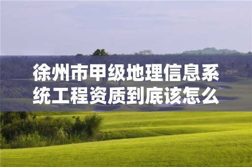 徐州市甲级地理信息系统工程资质到底该怎么去申请?